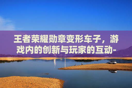 王者荣耀勋章变形车子，游戏内的创新与玩家的互动-王者荣耀版勋章