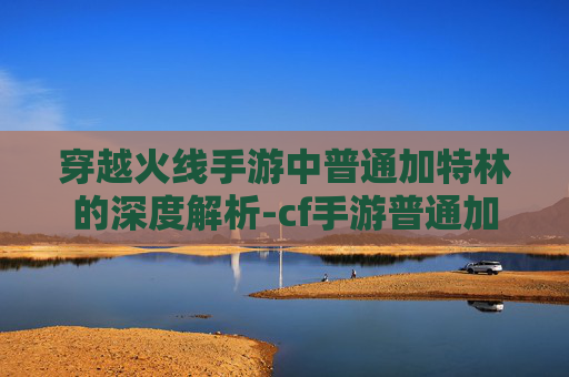 穿越火线手游中普通加特林的深度解析-cf手游普通加特林怎么获得 穿越火线手游中普通加特林的深度解析-cf手游普通加特林怎么获得