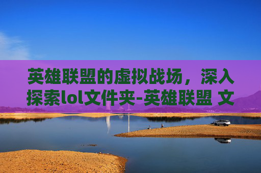 英雄联盟的虚拟战场,深入探索lol文件夹-英雄联盟 文件夹 英雄联盟的虚拟战场,深入探索lol文件夹-英雄联盟 文件夹