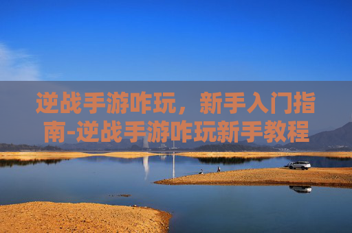 逆战手游咋玩，新手入门指南-逆战手游咋玩新手教程