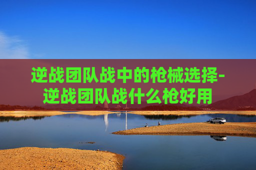 逆战团队战中的枪械选择-逆战团队战什么枪好用