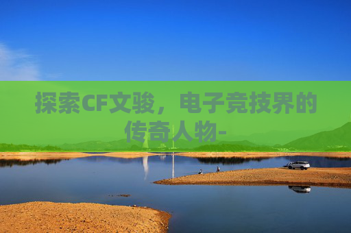 探索CF文骏，电子竞技界的传奇人物-