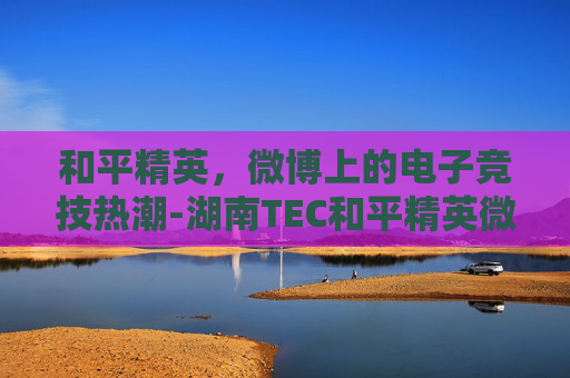 和平精英,微博上的电子竞技热潮-湖南TEC和平精英微博 和平精英,微博上的电子竞技热潮-湖南TEC和平精英微博