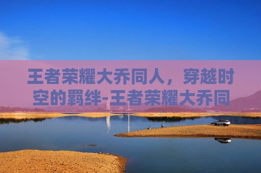 王者荣耀大乔同人,穿越时空的羁绊-王者荣耀大乔同人动画 王者荣耀大乔同人,穿越时空的羁绊-王者荣耀大乔同人动画