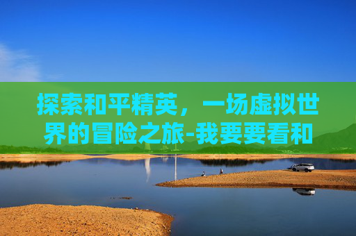 探索和平精英,一场虚拟世界的冒险之旅-我要要看和平精英的视频 探索和平精英,一场虚拟世界的冒险之旅-我要要看和平精英的视频