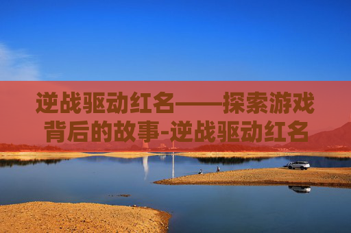 逆战驱动红名——探索游戏背后的故事-逆战驱动红名怎么解除 逆战驱动红名——探索游戏背后的故事-逆战驱动红名怎么解除
