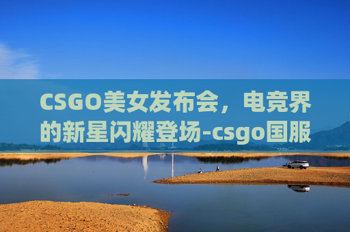 CSGO美女发布会,电竞界的新星闪耀登场-csgo国服发布会 CSGO美女发布会,电竞界的新星闪耀登场-csgo国服发布会