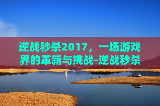逆战秒杀2017，一场游戏界的革新与挑战-逆战秒杀科技