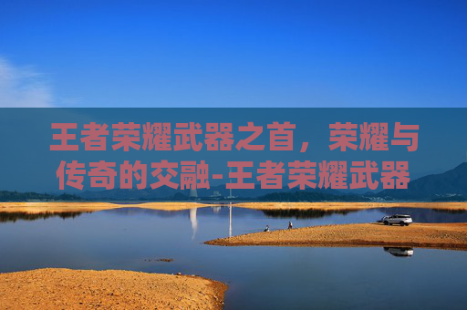 王者荣耀武器之首,荣耀与传奇的交融-王者荣耀武器之首是什么 王者荣耀武器之首,荣耀与传奇的交融-王者荣耀武器之首是什么