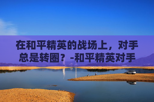 在和平精英的战场上，对手总是转圈？-和平精英对手总是转圈怎么办