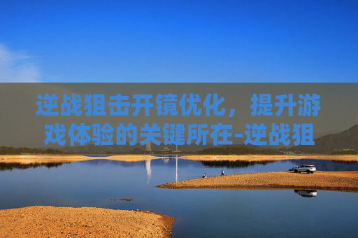 逆战狙击开镜优化，提升游戏体验的关键所在-逆战狙击开镜优化怎么设置
