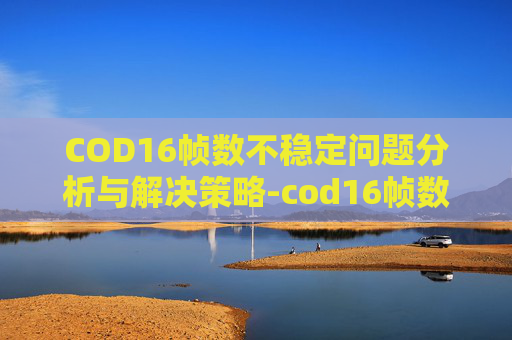 COD16帧数不稳定问题分析与解决策略-cod16帧数变低