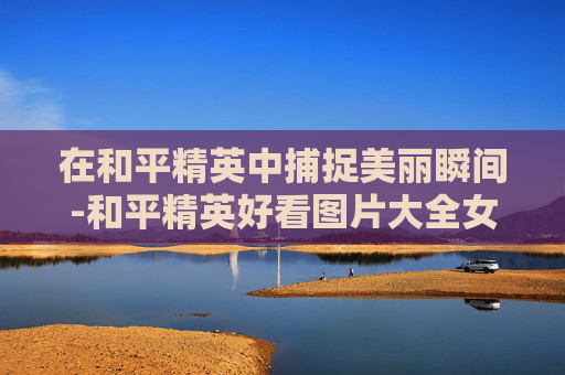 在和平精英中捕捉美丽瞬间-和平精英好看图片大全女生