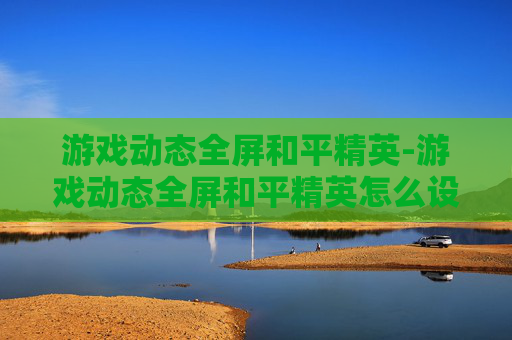 游戏动态全屏和平精英-游戏动态全屏和平精英怎么设置