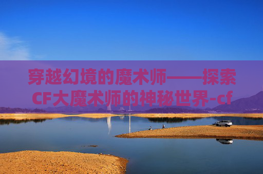穿越幻境的魔术师——探索CF大魔术师的神秘世界-cf魔术师刷cf点