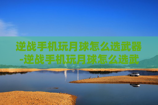 逆战手机玩月球怎么选武器-逆战手机玩月球怎么选武器啊