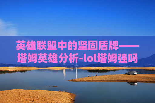 英雄联盟中的坚固盾牌——塔姆英雄分析-lol塔姆强吗 英雄联盟中的坚固盾牌——塔姆英雄分析-lol塔姆强吗