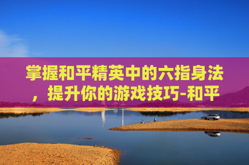 掌握和平精英中的六指身法,提升你的游戏技巧-和平精英六指身法教学 掌握和平精英中的六指身法,提升你的游戏技巧-和平精英六指身法教学