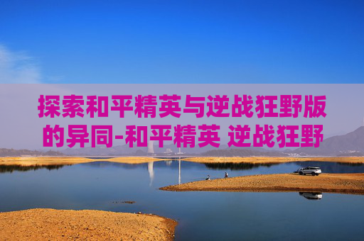 探索和平精英与逆战狂野版的异同-和平精英 逆战狂野版怎么下载