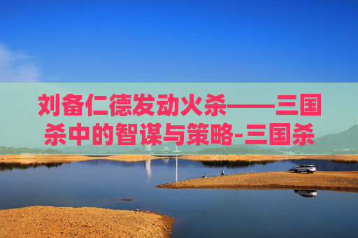 刘备仁德发动火杀——三国杀中的智谋与策略-三国杀 刘备 仁德