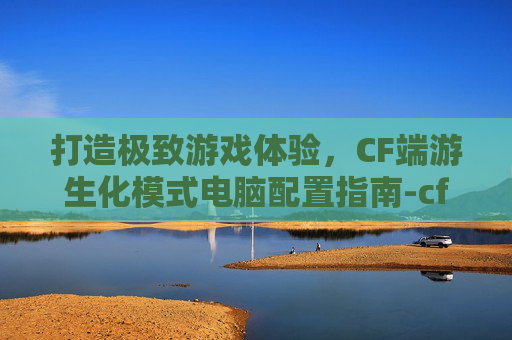 打造极致游戏体验，CF端游生化模式电脑配置指南-cf端游生化模式电脑配置高吗