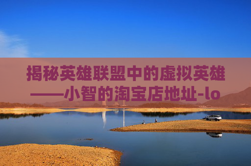 揭秘英雄联盟中的虚拟英雄——小智的淘宝店地址-lol小智淘宝店地址在哪