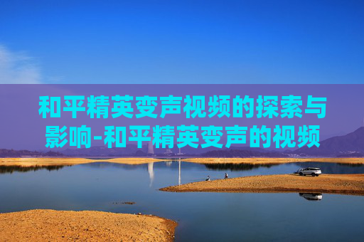 和平精英变声视频的探索与影响-和平精英变声的视频在哪里看 和平精英变声视频的探索与影响-和平精英变声的视频在哪里看