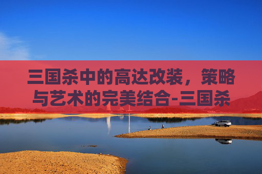 三国杀中的高达改装,策略与艺术的完美结合-三国杀高达一号技能 三国杀中的高达改装,策略与艺术的完美结合-三国杀高达一号技能