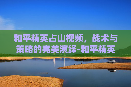 和平精英占山视频,战术与策略的完美演绎-和平精英视频山谷 和平精英占山视频,战术与策略的完美演绎-和平精英视频山谷