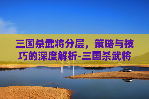 三国杀武将分层,策略与技巧的深度解析-三国杀武将分层图 三国杀武将分层,策略与技巧的深度解析-三国杀武将分层图