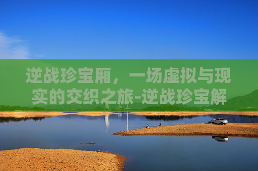 逆战珍宝厢,一场虚拟与现实的交织之旅-逆战珍宝解密 逆战珍宝厢,一场虚拟与现实的交织之旅-逆战珍宝解密