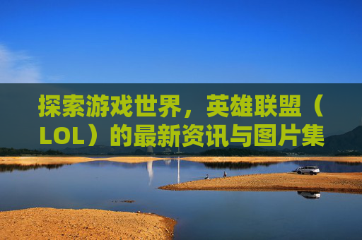 探索游戏世界,英雄联盟(LOL)的最新资讯与图片集锦-lol 资讯 探索游戏世界,英雄联盟(LOL)的最新资讯与图片集锦-lol 资讯
