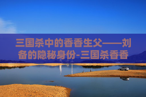 三国杀中的香香生父——刘备的隐秘身份-三国杀香香台词 三国杀中的香香生父——刘备的隐秘身份-三国杀香香台词