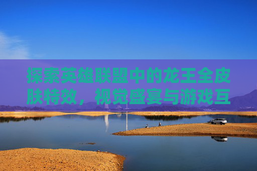 探索英雄联盟中的龙王全皮肤特效,视觉盛宴与游戏互动-英雄联盟龙王皮肤特效 探索英雄联盟中的龙王全皮肤特效,视觉盛宴与游戏互动-英雄联盟龙王皮肤特效