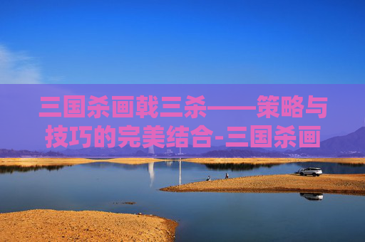三国杀画戟三杀——策略与技巧的完美结合-三国杀画戟三杀图片 三国杀画戟三杀——策略与技巧的完美结合-三国杀画戟三杀图片
