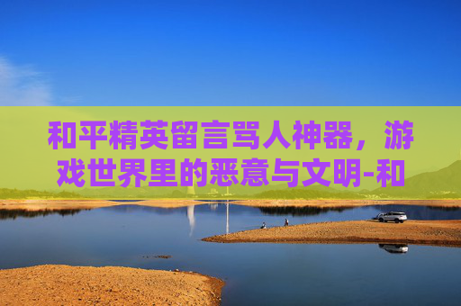 和平精英留言骂人神器,游戏世界里的恶意与文明-和平精英骂人的话 和平精英留言骂人神器,游戏世界里的恶意与文明-和平精英骂人的话