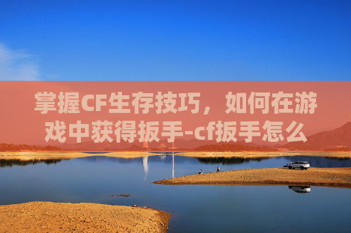 掌握CF生存技巧，如何在游戏中获得扳手-cf扳手怎么获得