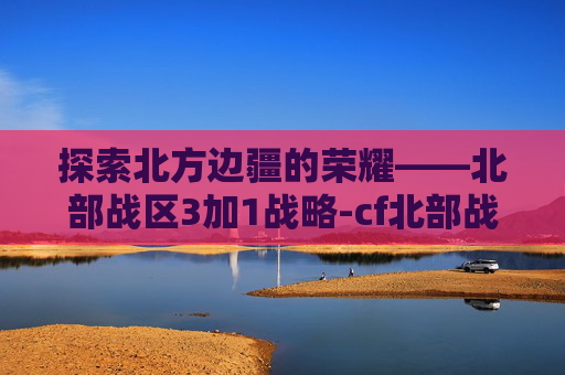 探索北方边疆的荣耀——北部战区3加1战略-cf北部战区3+1密码