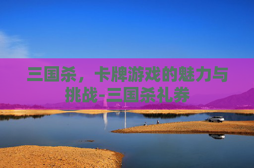 三国杀，卡牌游戏的魅力与挑战-三国杀礼券