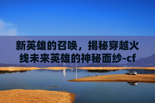 新英雄的召唤，揭秘穿越火线未来英雄的神秘面纱-cf新英雄什么时候出的