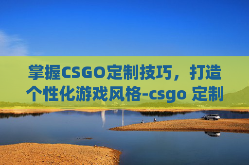 掌握CSGO定制技巧，打造个性化游戏风格-csgo 定制