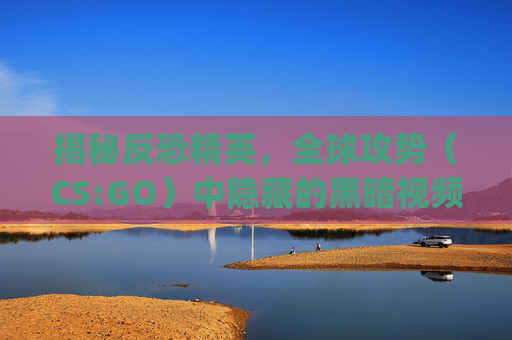 揭秘反恐精英，全球攻势（CS:GO）中隐藏的黑暗视频-csgo darking
