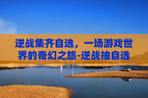 逆战集齐自选，一场游戏世界的奇幻之旅-逆战抽自选