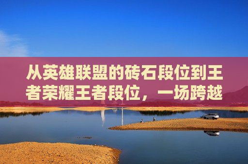从英雄联盟的砖石段位到王者荣耀王者段位,一场跨越游戏的竞技之旅-lol砖石相当于王者什么段位 从英雄联盟的砖石段位到王者荣耀王者段位,一场跨越游戏的竞技之旅-lol砖石相当于王者什么段位
