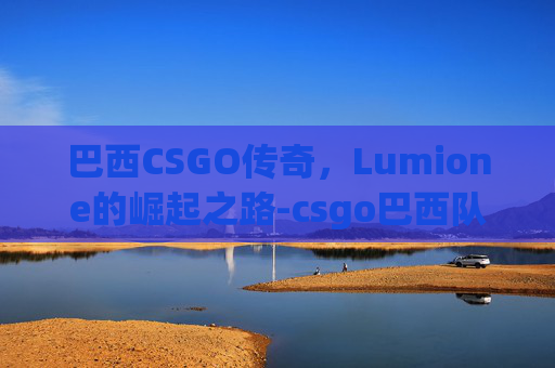 巴西CSGO传奇,Lumione的崛起之路-csgo巴西队伍有哪些 巴西CSGO传奇,Lumione的崛起之路-csgo巴西队伍有哪些