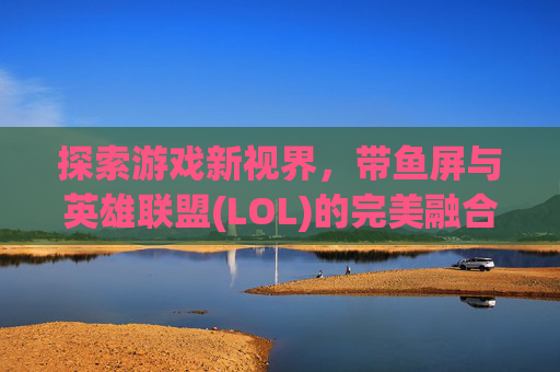 探索游戏新视界,带鱼屏与英雄联盟(LOL)的完美融合-lol适配带鱼屏吗知乎 探索游戏新视界,带鱼屏与英雄联盟(LOL)的完美融合-lol适配带鱼屏吗知乎