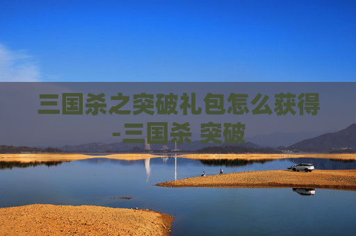 三国杀之突破礼包怎么获得-三国杀 突破 三国杀之突破礼包怎么获得-三国杀 突破