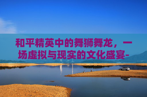 和平精英中的舞狮舞龙,一场虚拟与现实的文化盛宴-和平精英怎么舞狮舞龙 和平精英中的舞狮舞龙,一场虚拟与现实的文化盛宴-和平精英怎么舞狮舞龙