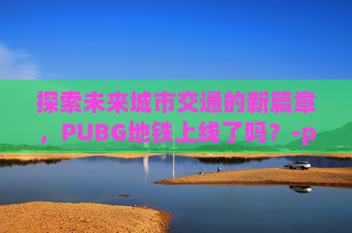 探索未来城市交通的新篇章,PUBG地铁上线了吗?-pubg地铁模式什么时候上线 探索未来城市交通的新篇章,PUBG地铁上线了吗?-pubg地铁模式什么时候上线