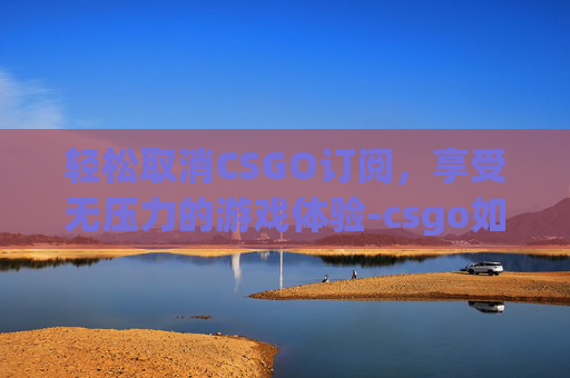 轻松取消CSGO订阅,享受无压力的游戏体验-csgo如何取消订阅 轻松取消CSGO订阅,享受无压力的游戏体验-csgo如何取消订阅